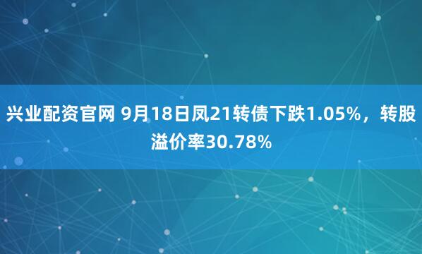 兴业配资官网 9月18日凤21转债下跌1.05%，转股溢价率30.78%