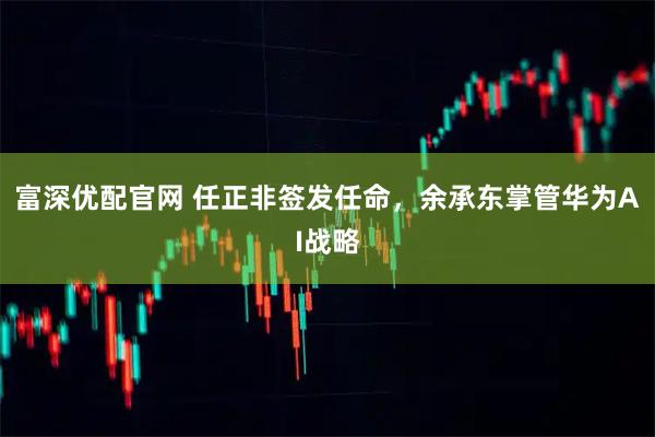 富深优配官网 任正非签发任命，余承东掌管华为AI战略