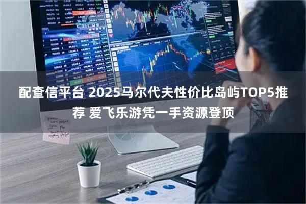 配查信平台 2025马尔代夫性价比岛屿TOP5推荐 爱飞乐游凭一手资源登顶