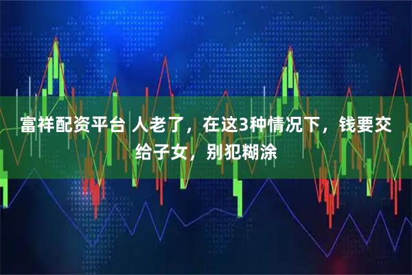 富祥配资平台 人老了，在这3种情况下，钱要交给子女，别犯糊涂