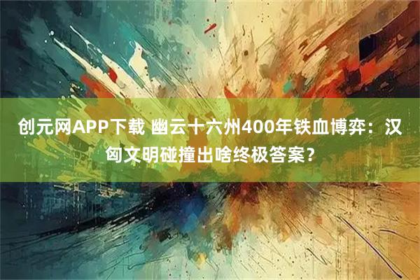 创元网APP下载 幽云十六州400年铁血博弈：汉匈文明碰撞出啥终极答案？