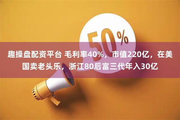 趣操盘配资平台 毛利率40%，市值220亿，在美国卖老头乐，浙江80后富三代年入30亿
