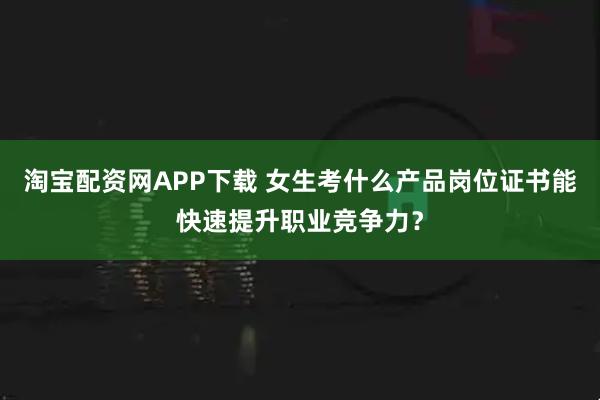 淘宝配资网APP下载 女生考什么产品岗位证书能快速提升职业竞争力?