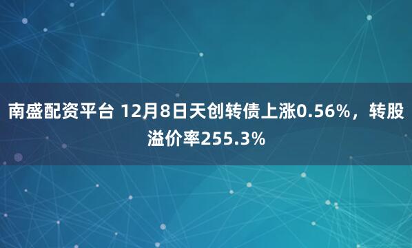 南盛配资平台 12月8日天创转债上涨0.56%,转股溢价率255.3%