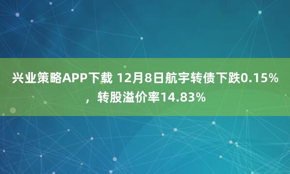 兴业策略APP下载 12月8日航宇转债下跌0.15%,转股溢价率14.83%