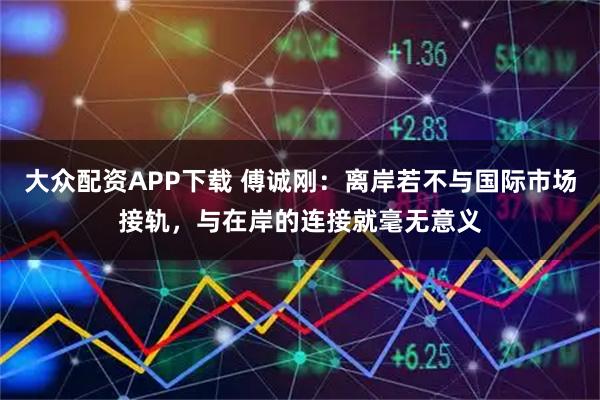 大众配资APP下载 傅诚刚：离岸若不与国际市场接轨，与在岸的连接就毫无意义