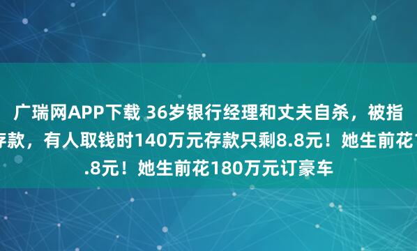 广瑞网APP下载 36岁银行经理和丈夫自杀，被指大量挪用储户存款，有人取钱时140万元存款只剩8.8元！她生前花180万元订豪车