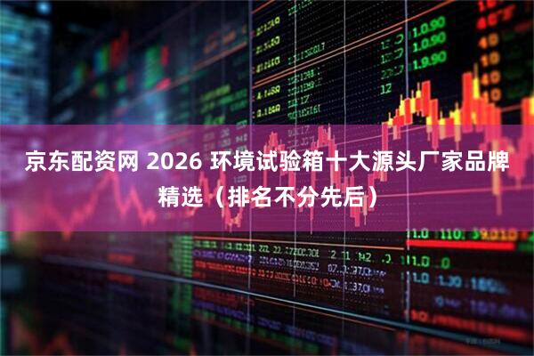 京东配资网 2026 环境试验箱十大源头厂家品牌精选（排名不分先后）