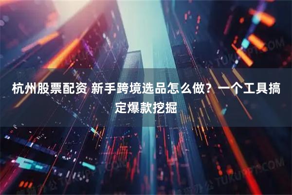 杭州股票配资 新手跨境选品怎么做？一个工具搞定爆款挖掘