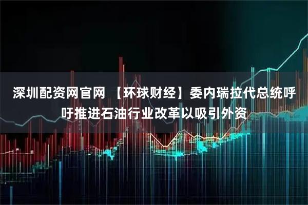 深圳配资网官网 【环球财经】委内瑞拉代总统呼吁推进石油行业改革以吸引外资
