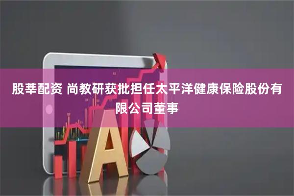 股莘配资 尚教研获批担任太平洋健康保险股份有限公司董事