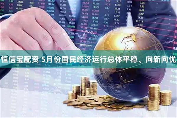 恒信宝配资 5月份国民经济运行总体平稳、向新向优