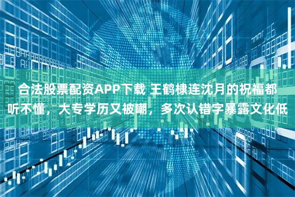 合法股票配资APP下载 王鹤棣连沈月的祝福都听不懂，大专学历又被嘲，多次认错字暴露文化低
