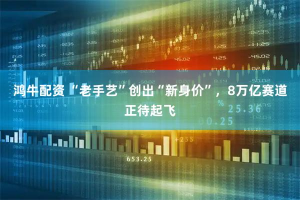 鸿牛配资 “老手艺”创出“新身价”，8万亿赛道正待起飞