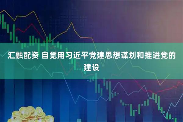 汇融配资 自觉用习近平党建思想谋划和推进党的建设